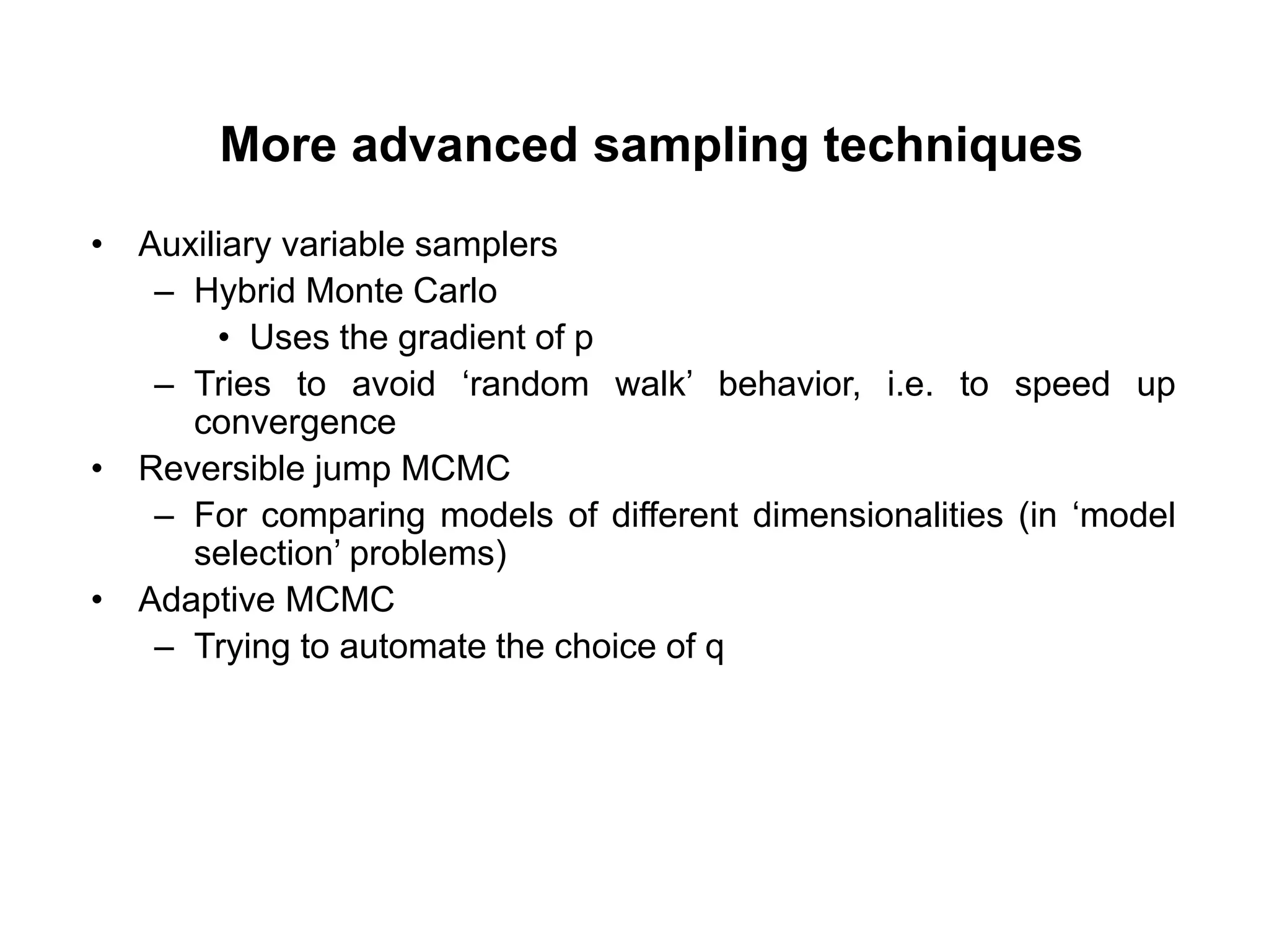 More advanced sampling techniques
• Auxiliary variable samplers
– Hybrid Monte Carlo
• Uses the gradient of p
– Tries to avoid ‘random walk’ behavior, i.e. to speed up
convergence
• Reversible jump MCMC
– For comparing models of different dimensionalities (in ‘model
selection’ problems)
• Adaptive MCMC
– Trying to automate the choice of q
 