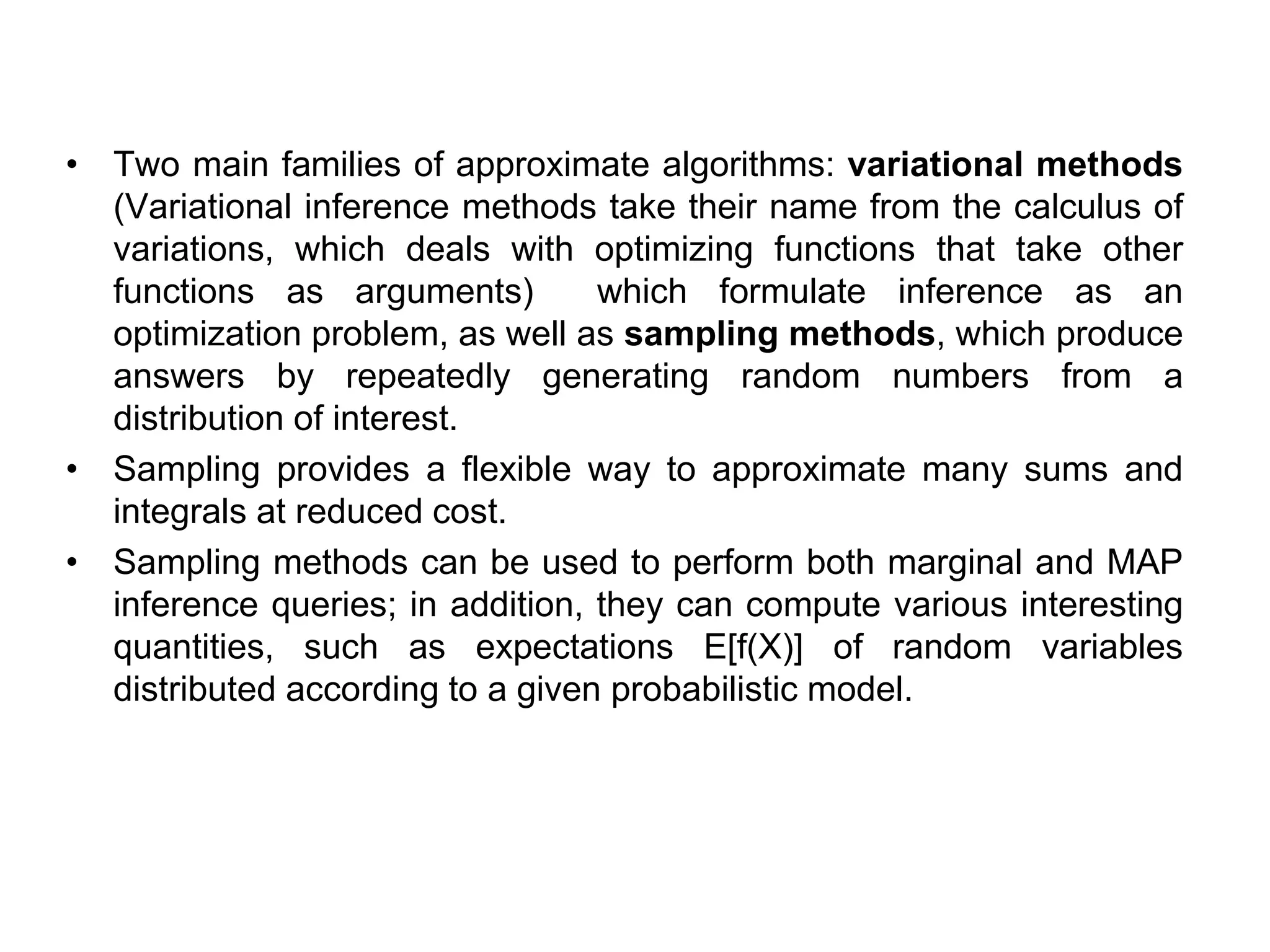 • Two main families of approximate algorithms: variational methods
(Variational inference methods take their name from the calculus of
variations, which deals with optimizing functions that take other
functions as arguments) which formulate inference as an
optimization problem, as well as sampling methods, which produce
answers by repeatedly generating random numbers from a
distribution of interest.
• Sampling provides a flexible way to approximate many sums and
integrals at reduced cost.
• Sampling methods can be used to perform both marginal and MAP
inference queries; in addition, they can compute various interesting
quantities, such as expectations E[f(X)] of random variables
distributed according to a given probabilistic model.
 