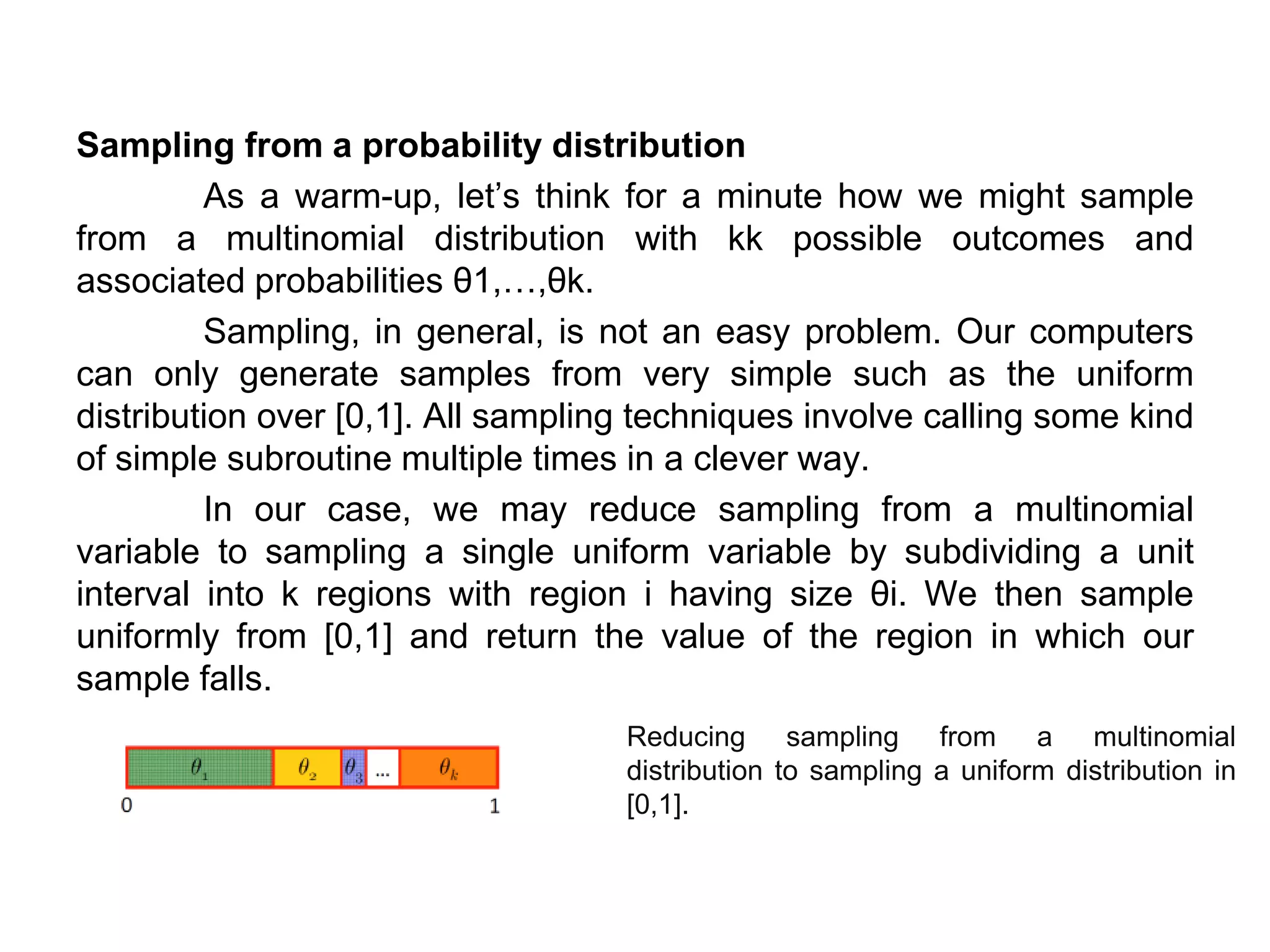 Sampling from a probability distribution
As a warm-up, let’s think for a minute how we might sample
from a multinomial distribution with kk possible outcomes and
associated probabilities θ1,…,θk.
Sampling, in general, is not an easy problem. Our computers
can only generate samples from very simple such as the uniform
distribution over [0,1]. All sampling techniques involve calling some kind
of simple subroutine multiple times in a clever way.
In our case, we may reduce sampling from a multinomial
variable to sampling a single uniform variable by subdividing a unit
interval into k regions with region i having size θi. We then sample
uniformly from [0,1] and return the value of the region in which our
sample falls.
Reducing sampling from a multinomial
distribution to sampling a uniform distribution in
[0,1].
 