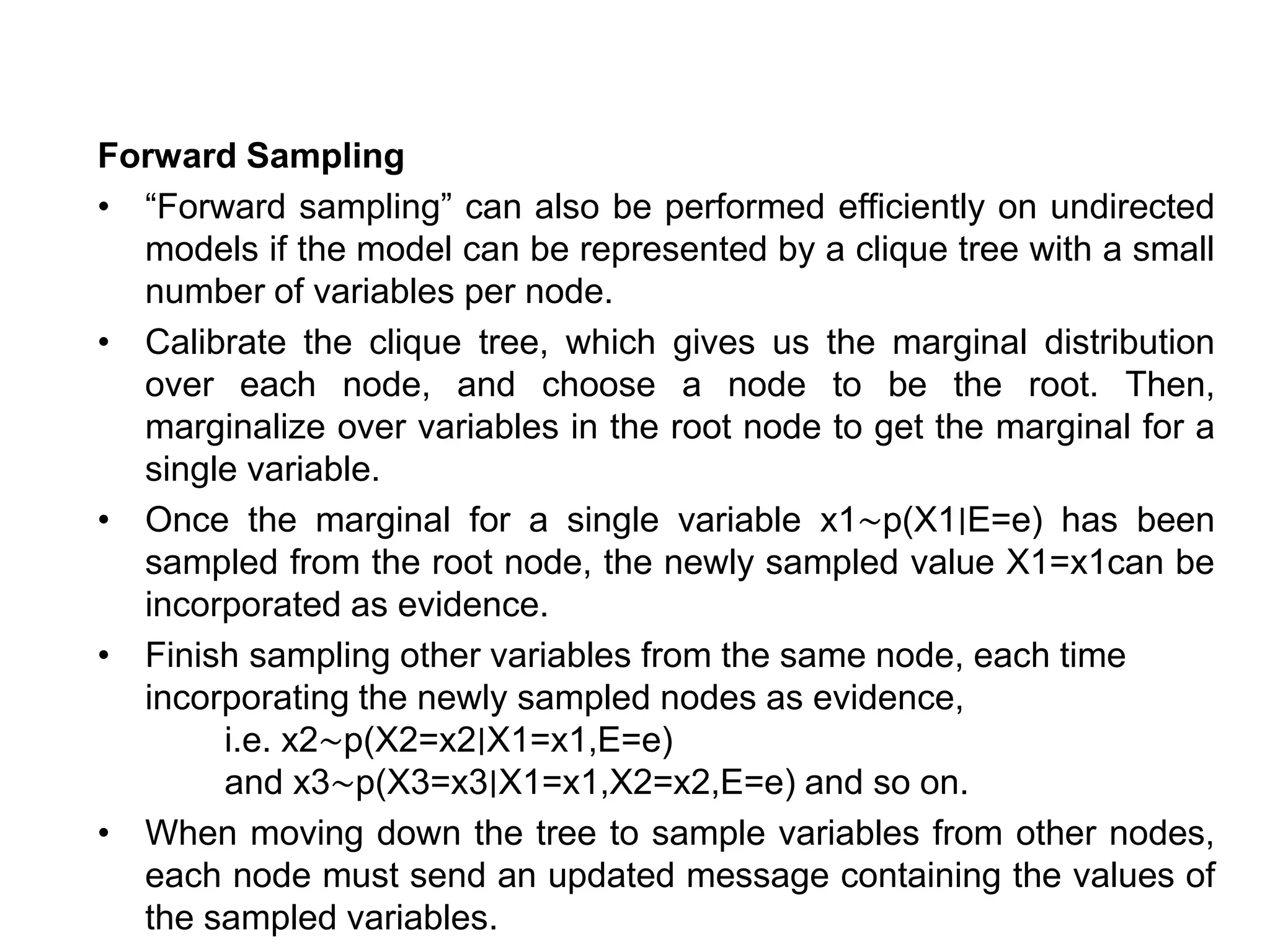 Forward Sampling
• “Forward sampling” can also be performed efficiently on undirected
models if the model can be represented by a clique tree with a small
number of variables per node.
• Calibrate the clique tree, which gives us the marginal distribution
over each node, and choose a node to be the root. Then,
marginalize over variables in the root node to get the marginal for a
single variable.
• Once the marginal for a single variable x1∼p(X1∣E=e) has been
sampled from the root node, the newly sampled value X1=x1can be
incorporated as evidence.
• Finish sampling other variables from the same node, each time
incorporating the newly sampled nodes as evidence,
i.e. x2∼p(X2=x2∣X1=x1,E=e)
and x3∼p(X3=x3∣X1=x1,X2=x2,E=e) and so on.
• When moving down the tree to sample variables from other nodes,
each node must send an updated message containing the values of
the sampled variables.
 