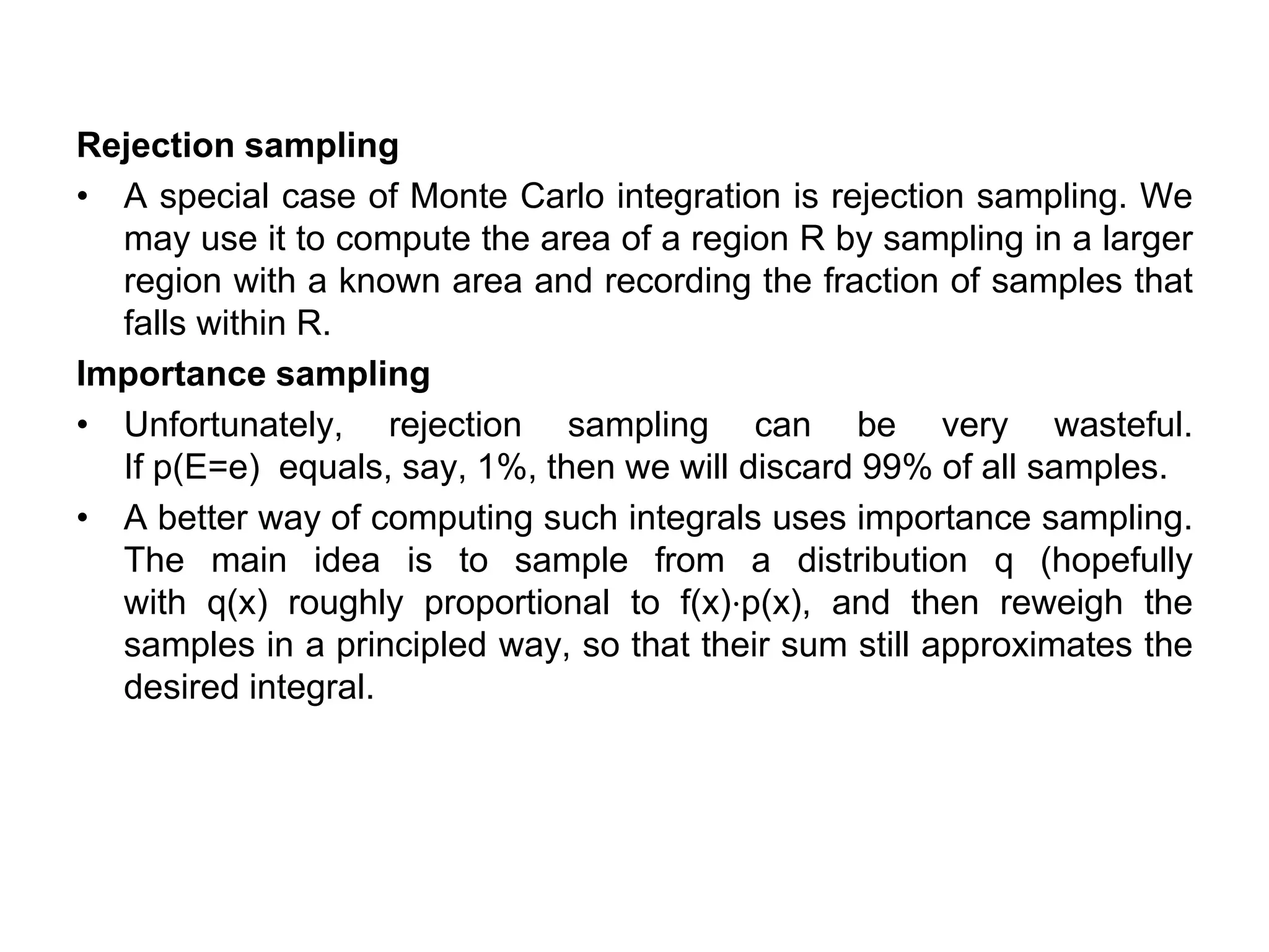 Rejection sampling
• A special case of Monte Carlo integration is rejection sampling. We
may use it to compute the area of a region R by sampling in a larger
region with a known area and recording the fraction of samples that
falls within R.
Importance sampling
• Unfortunately, rejection sampling can be very wasteful.
If p(E=e) equals, say, 1%, then we will discard 99% of all samples.
• A better way of computing such integrals uses importance sampling.
The main idea is to sample from a distribution q (hopefully
with q(x) roughly proportional to f(x)⋅p(x), and then reweigh the
samples in a principled way, so that their sum still approximates the
desired integral.
 
