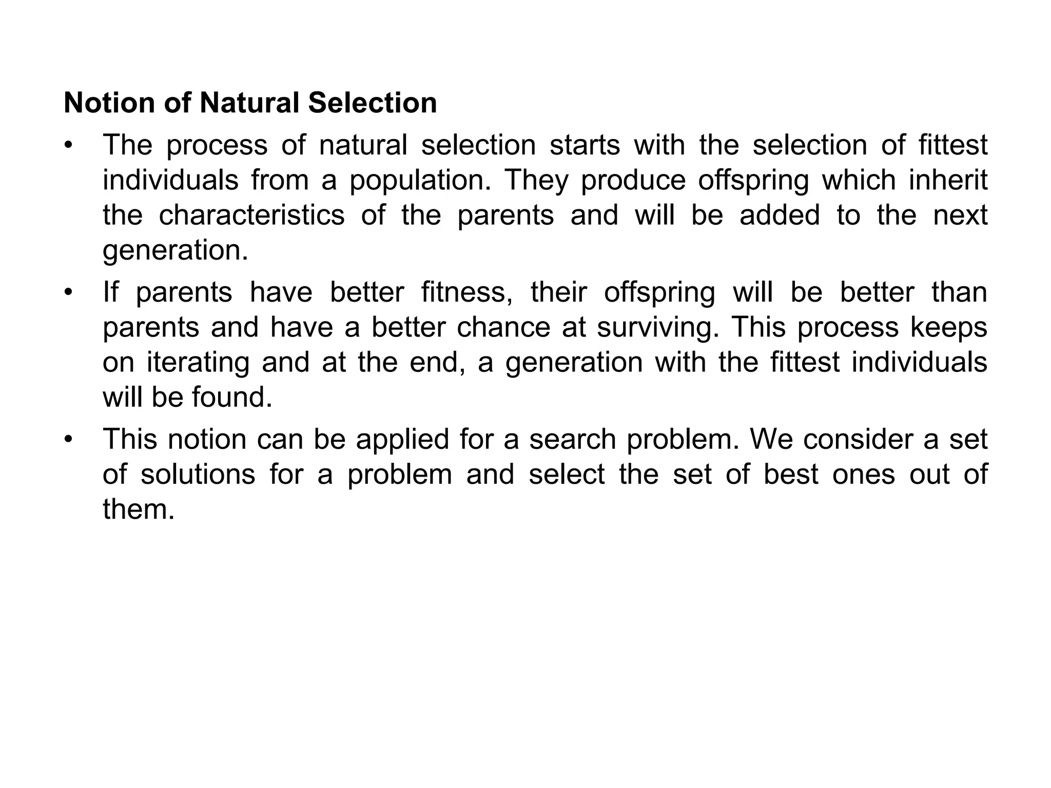 Notion of Natural Selection
• The process of natural selection starts with the selection of fittest
individuals from a population. They produce offspring which inherit
the characteristics of the parents and will be added to the next
generation.
• If parents have better fitness, their offspring will be better than
parents and have a better chance at surviving. This process keeps
on iterating and at the end, a generation with the fittest individuals
will be found.
• This notion can be applied for a search problem. We consider a set
of solutions for a problem and select the set of best ones out of
them.
 