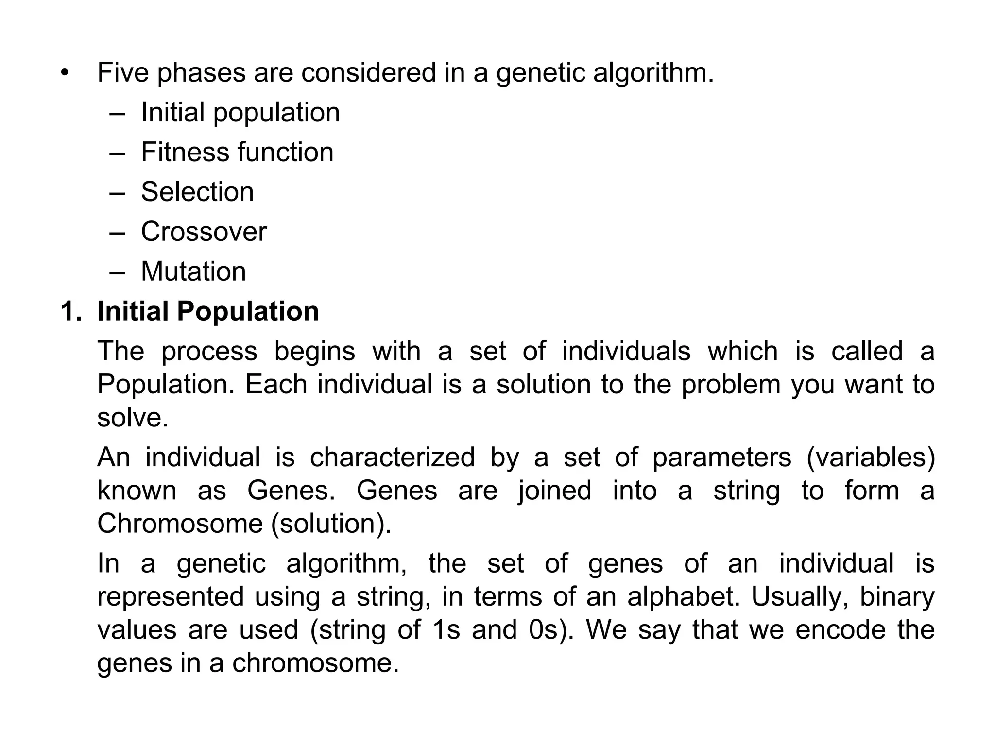 • Five phases are considered in a genetic algorithm.
– Initial population
– Fitness function
– Selection
– Crossover
– Mutation
1. Initial Population
The process begins with a set of individuals which is called a
Population. Each individual is a solution to the problem you want to
solve.
An individual is characterized by a set of parameters (variables)
known as Genes. Genes are joined into a string to form a
Chromosome (solution).
In a genetic algorithm, the set of genes of an individual is
represented using a string, in terms of an alphabet. Usually, binary
values are used (string of 1s and 0s). We say that we encode the
genes in a chromosome.
 