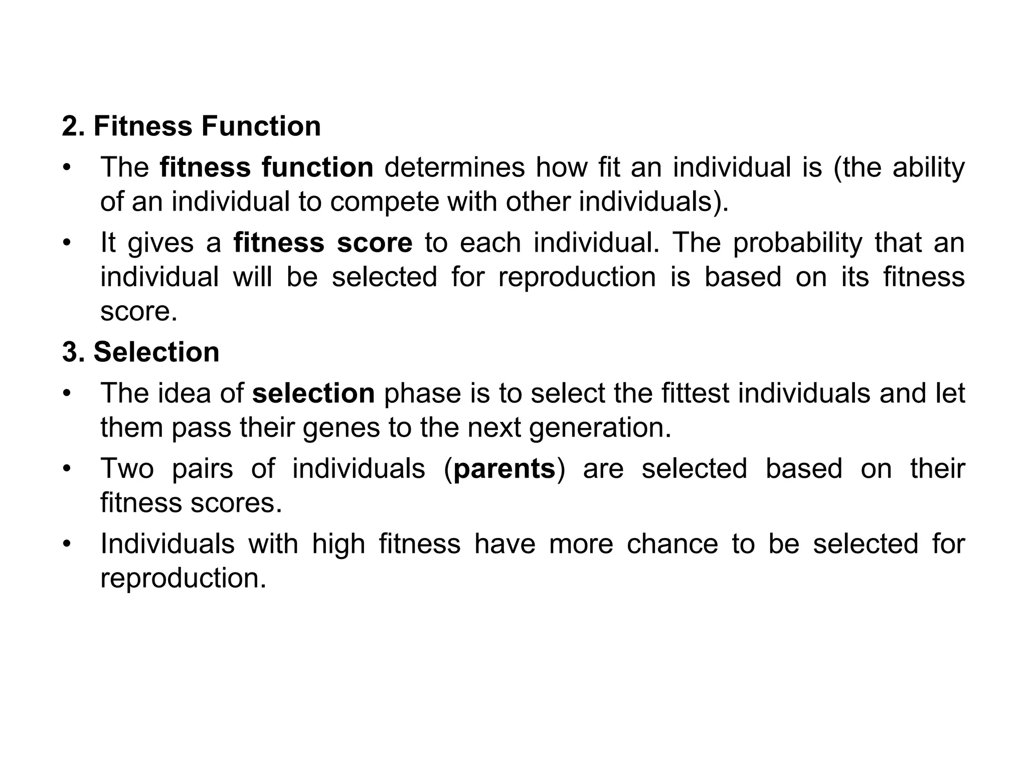 2. Fitness Function
• The fitness function determines how fit an individual is (the ability
of an individual to compete with other individuals).
• It gives a fitness score to each individual. The probability that an
individual will be selected for reproduction is based on its fitness
score.
3. Selection
• The idea of selection phase is to select the fittest individuals and let
them pass their genes to the next generation.
• Two pairs of individuals (parents) are selected based on their
fitness scores.
• Individuals with high fitness have more chance to be selected for
reproduction.
 