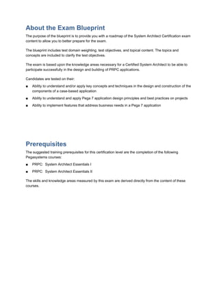 About the Exam Blueprint
The purpose of the blueprint is to provide you with a roadmap of the System Architect Certification exam
content to allow you to better prepare for the exam.
The blueprint includes test domain weighting, test objectives, and topical content. The topics and
concepts are included to clarify the test objectives.
The exam is based upon the knowledge areas necessary for a Certified System Architect to be able to
participate successfully in the design and building of PRPC applications.
Candidates are tested on their:
■ Ability to understand and/or apply key concepts and techniques in the design and construction of the
components of a case-based application
■ Ability to understand and apply Pega 7 application design principles and best practices on projects
■ Ability to implement features that address business needs in a Pega 7 application
Prerequisites
The suggested training prerequisites for this certification level are the completion of the following
Pegasystems courses:
■ PRPC: System Architect Essentials I
■ PRPC: System Architect Essentials II
The skills and knowledge areas measured by this exam are derived directly from the content of these
courses.
 