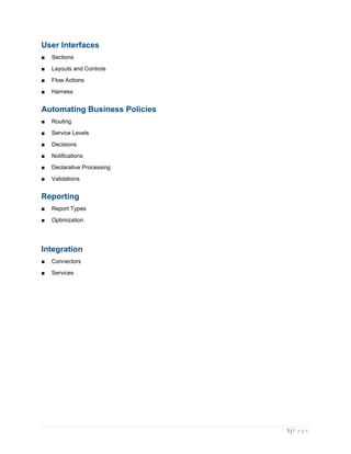 5 | P a g e
User Interfaces
■ Sections
■ Layouts and Controls
■ Flow Actions
■ Harness
Automating Business Policies
■ Routing
■ Service Levels
■ Decisions
■ Notifications
■ Declarative Processing
■ Validations
Reporting
■ Report Types
■ Optimization
Integration
■ Connectors
■ Services
 