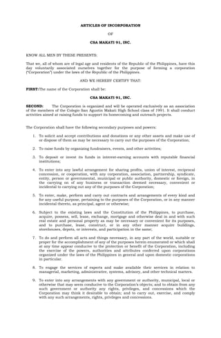 ARTICLES OF INCORPORATION

                                               OF

                                    CSA MAKATI 91, INC.


KNOW ALL MEN BY THESE PRESENTS:

That we, all of whom are of legal age and residents of the Republic of the Philippines, have this
day voluntarily associated ourselves together for the purpose of forming a corporation
(“Corporation”) under the laws of the Republic of the Philippines.

                              AND WE HEREBY CERTIFY THAT:

FIRST:The name of the Corporation shall be:

                                    CSA MAKATI 91, INC.

SECOND:        The Corporation is organized and will be operated exclusively as an association
of the members of the Colegio San Agustin Makati High School class of 1991. It shall conduct
activities aimed at raising funds to support its homecoming and outreach projects.


The Corporation shall have the following secondary purposes and powers:

   1. To solicit and accept contributions and donations or any other assets and make use of
      or dispose of them as may be necessary to carry out the purposes of the Corporation;

   2. To raise funds by organizing fundraisers, events, and other activities;

   3. To deposit or invest its funds in interest-earning accounts with reputable financial
      institutions;

   4. To enter into any lawful arrangement for sharing profits, union of interest, reciprocal
      concession, or cooperation, with any corporation, association, partnership, syndicate,
      entity, person or governmental, municipal or public authority, domestic or foreign, in
      the carrying on of any business or transaction deemed necessary, convenient or
      incidental to carrying out any of the purposes of the Corporation;

   5. To enter, make, perform and carry out contracts and arrangements of every kind and
      for any useful purpose, pertaining to the purposes of the Corporation, or in any manner
      incidental thereto, as principal, agent or otherwise;

   6. Subject to the existing laws and the Constitution of the Philippines, to purchase,
      acquire, possess, sell, lease, exchange, mortgage and otherwise deal in and with such
      real estate and personal property as may be necessary or convenient for its purposes,
      and to purchase, lease, construct, or in any other manner acquire buildings,
      storehouses, depots, or interests, and participation in the same;

   7. To do and perform all acts and things necessary, in any part of the world, suitable or
      proper for the accomplishment of any of the purposes herein enumerated or which shall
      at any time appear conducive to the protection or benefit of the Corporation, including
      the exercise of the powers, authorities and attributes conferred upon corporations
      organized under the laws of the Philippines in general and upon domestic corporations
      in particular.

   8. To engage the services of experts and make available their services in relation to
      managerial, marketing, administrative, systems, advisory, and other technical matters.

   9. To enter into any arrangements with any government or authority, municipal, local or
      otherwise that may seem conducive to the Corporation’s objects; and to obtain from any
      such government or authority any rights, privileges, and concessions which the
      Corporation may think it desirable to obtain; and to carry out, exercise, and comply
      with any such arrangements, rights, privileges and concessions.
 