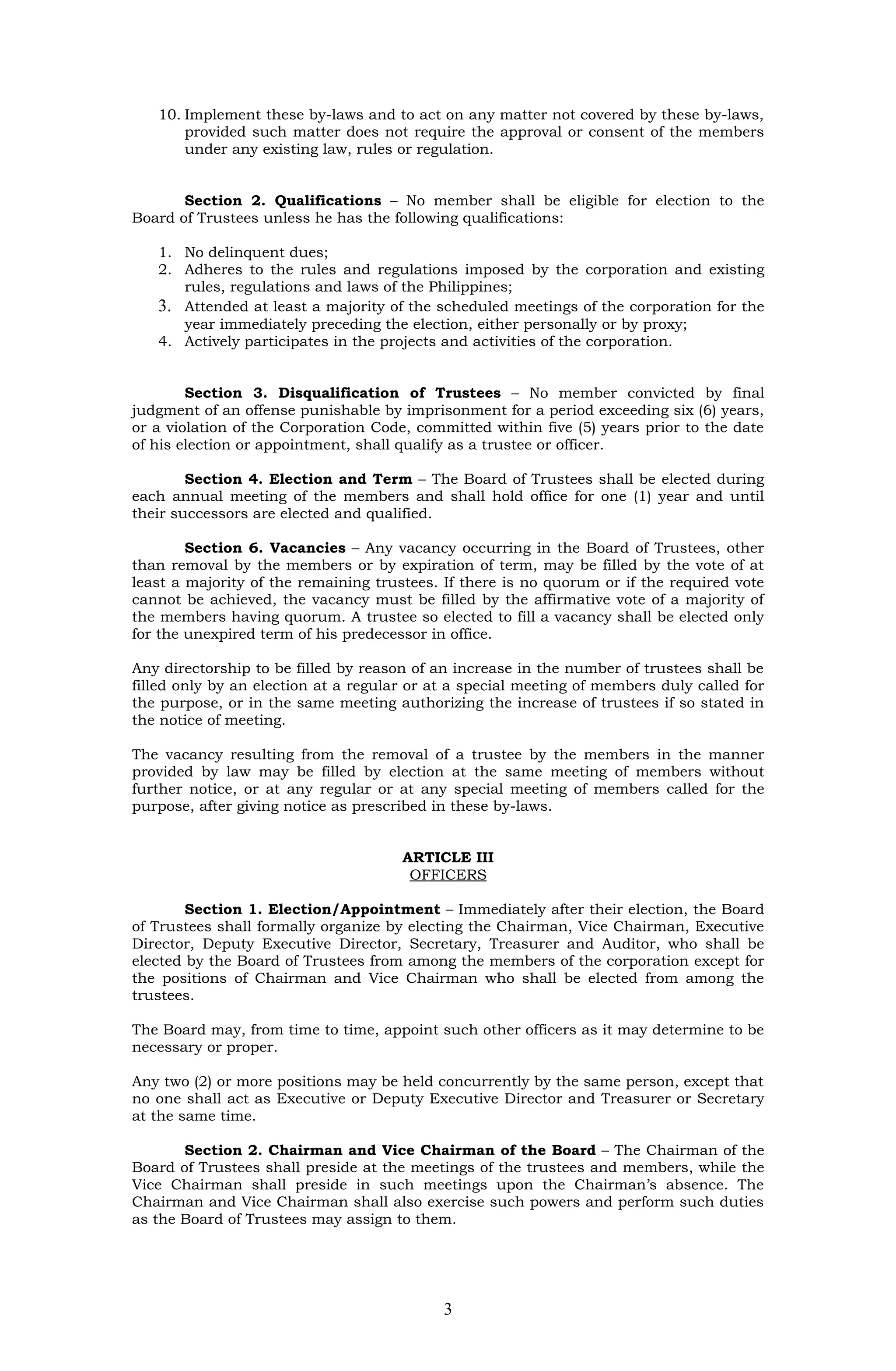 10. Implement these by-laws and to act on any matter not covered by these by-laws,
       provided such matter does not require the approval or consent of the members
       under any existing law, rules or regulation.


       Section 2. Qualifications – No member shall be eligible for election to the
Board of Trustees unless he has the following qualifications:

   1. No delinquent dues;
   2. Adheres to the rules and regulations imposed by the corporation and existing
      rules, regulations and laws of the Philippines;
   3. Attended at least a majority of the scheduled meetings of the corporation for the
      year immediately preceding the election, either personally or by proxy;
   4. Actively participates in the projects and activities of the corporation.


        Section 3. Disqualification of Trustees – No member convicted by final
judgment of an offense punishable by imprisonment for a period exceeding six (6) years,
or a violation of the Corporation Code, committed within five (5) years prior to the date
of his election or appointment, shall qualify as a trustee or officer.

        Section 4. Election and Term – The Board of Trustees shall be elected during
each annual meeting of the members and shall hold office for one (1) year and until
their successors are elected and qualified.

        Section 6. Vacancies – Any vacancy occurring in the Board of Trustees, other
than removal by the members or by expiration of term, may be filled by the vote of at
least a majority of the remaining trustees. If there is no quorum or if the required vote
cannot be achieved, the vacancy must be filled by the affirmative vote of a majority of
the members having quorum. A trustee so elected to fill a vacancy shall be elected only
for the unexpired term of his predecessor in office.

Any directorship to be filled by reason of an increase in the number of trustees shall be
filled only by an election at a regular or at a special meeting of members duly called for
the purpose, or in the same meeting authorizing the increase of trustees if so stated in
the notice of meeting.

The vacancy resulting from the removal of a trustee by the members in the manner
provided by law may be filled by election at the same meeting of members without
further notice, or at any regular or at any special meeting of members called for the
purpose, after giving notice as prescribed in these by-laws.


                                      ARTICLE III
                                       OFFICERS

        Section 1. Election/Appointment – Immediately after their election, the Board
of Trustees shall formally organize by electing the Chairman, Vice Chairman, Executive
Director, Deputy Executive Director, Secretary, Treasurer and Auditor, who shall be
elected by the Board of Trustees from among the members of the corporation except for
the positions of Chairman and Vice Chairman who shall be elected from among the
trustees.

The Board may, from time to time, appoint such other officers as it may determine to be
necessary or proper.

Any two (2) or more positions may be held concurrently by the same person, except that
no one shall act as Executive or Deputy Executive Director and Treasurer or Secretary
at the same time.

       Section 2. Chairman and Vice Chairman of the Board – The Chairman of the
Board of Trustees shall preside at the meetings of the trustees and members, while the
Vice Chairman shall preside in such meetings upon the Chairman’s absence. The
Chairman and Vice Chairman shall also exercise such powers and perform such duties
as the Board of Trustees may assign to them.




                                            3
 