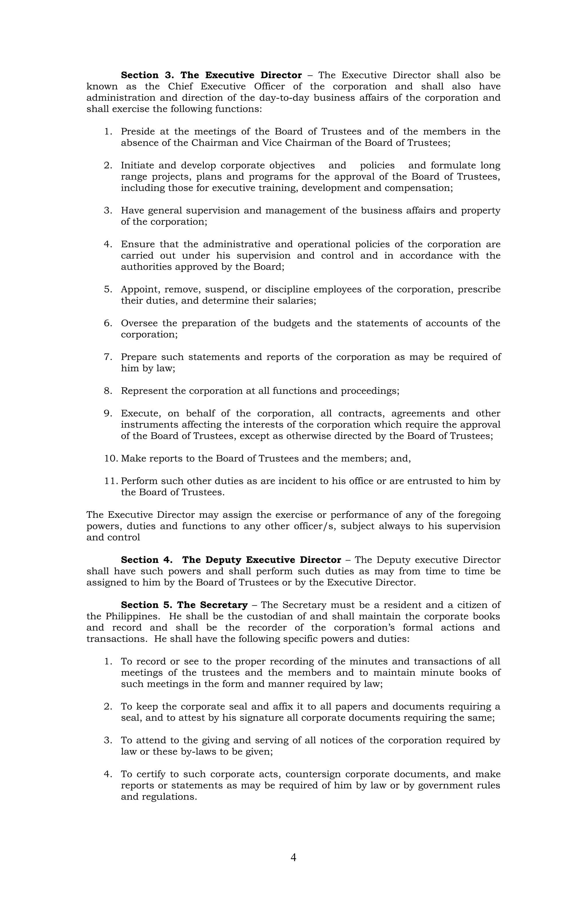 Section 3. The Executive Director – The Executive Director shall also be
known as the Chief Executive Officer of the corporation and shall also have
administration and direction of the day-to-day business affairs of the corporation and
shall exercise the following functions:

   1. Preside at the meetings of the Board of Trustees and of the members in the
      absence of the Chairman and Vice Chairman of the Board of Trustees;

   2. Initiate and develop corporate objectives and policies and formulate long
      range projects, plans and programs for the approval of the Board of Trustees,
      including those for executive training, development and compensation;

   3. Have general supervision and management of the business affairs and property
      of the corporation;

   4. Ensure that the administrative and operational policies of the corporation are
      carried out under his supervision and control and in accordance with the
      authorities approved by the Board;

   5. Appoint, remove, suspend, or discipline employees of the corporation, prescribe
      their duties, and determine their salaries;

   6. Oversee the preparation of the budgets and the statements of accounts of the
      corporation;

   7. Prepare such statements and reports of the corporation as may be required of
      him by law;

   8. Represent the corporation at all functions and proceedings;

   9. Execute, on behalf of the corporation, all contracts, agreements and other
      instruments affecting the interests of the corporation which require the approval
      of the Board of Trustees, except as otherwise directed by the Board of Trustees;

   10. Make reports to the Board of Trustees and the members; and,

   11. Perform such other duties as are incident to his office or are entrusted to him by
       the Board of Trustees.

The Executive Director may assign the exercise or performance of any of the foregoing
powers, duties and functions to any other officer/s, subject always to his supervision
and control

       Section 4. The Deputy Executive Director – The Deputy executive Director
shall have such powers and shall perform such duties as may from time to time be
assigned to him by the Board of Trustees or by the Executive Director.

       Section 5. The Secretary – The Secretary must be a resident and a citizen of
the Philippines. He shall be the custodian of and shall maintain the corporate books
and record and shall be the recorder of the corporation’s formal actions and
transactions. He shall have the following specific powers and duties:

   1. To record or see to the proper recording of the minutes and transactions of all
      meetings of the trustees and the members and to maintain minute books of
      such meetings in the form and manner required by law;

   2. To keep the corporate seal and affix it to all papers and documents requiring a
      seal, and to attest by his signature all corporate documents requiring the same;

   3. To attend to the giving and serving of all notices of the corporation required by
      law or these by-laws to be given;

   4. To certify to such corporate acts, countersign corporate documents, and make
      reports or statements as may be required of him by law or by government rules
      and regulations.




                                           4
 