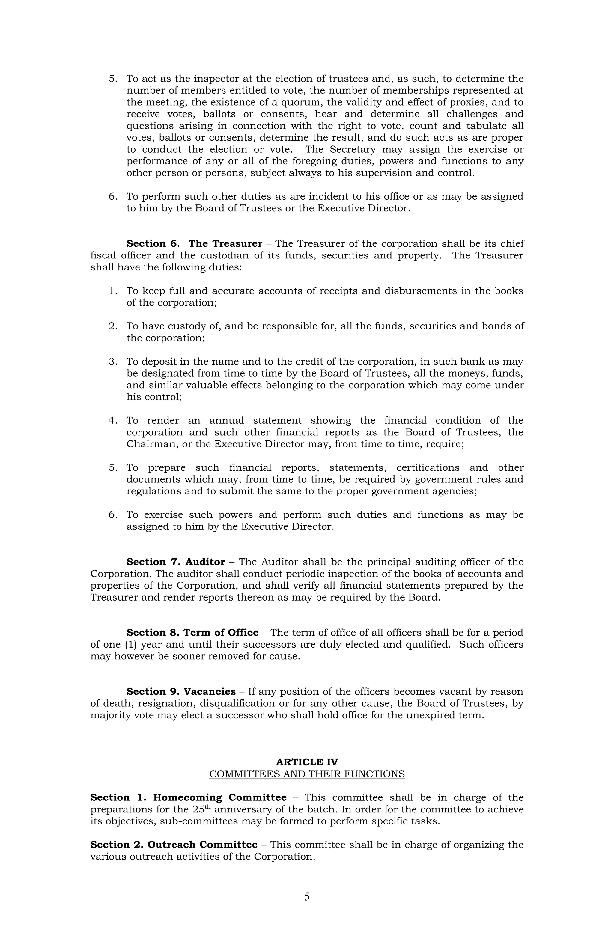 5. To act as the inspector at the election of trustees and, as such, to determine the
      number of members entitled to vote, the number of memberships represented at
      the meeting, the existence of a quorum, the validity and effect of proxies, and to
      receive votes, ballots or consents, hear and determine all challenges and
      questions arising in connection with the right to vote, count and tabulate all
      votes, ballots or consents, determine the result, and do such acts as are proper
      to conduct the election or vote. The Secretary may assign the exercise or
      performance of any or all of the foregoing duties, powers and functions to any
      other person or persons, subject always to his supervision and control.

   6. To perform such other duties as are incident to his office or as may be assigned
      to him by the Board of Trustees or the Executive Director.


        Section 6. The Treasurer – The Treasurer of the corporation shall be its chief
fiscal officer and the custodian of its funds, securities and property. The Treasurer
shall have the following duties:

   1. To keep full and accurate accounts of receipts and disbursements in the books
      of the corporation;

   2. To have custody of, and be responsible for, all the funds, securities and bonds of
      the corporation;

   3. To deposit in the name and to the credit of the corporation, in such bank as may
      be designated from time to time by the Board of Trustees, all the moneys, funds,
      and similar valuable effects belonging to the corporation which may come under
      his control;

   4. To render an annual statement showing the financial condition of the
      corporation and such other financial reports as the Board of Trustees, the
      Chairman, or the Executive Director may, from time to time, require;

   5. To prepare such financial reports, statements, certifications and other
      documents which may, from time to time, be required by government rules and
      regulations and to submit the same to the proper government agencies;

   6. To exercise such powers and perform such duties and functions as may be
      assigned to him by the Executive Director.


       Section 7. Auditor – The Auditor shall be the principal auditing officer of the
Corporation. The auditor shall conduct periodic inspection of the books of accounts and
properties of the Corporation, and shall verify all financial statements prepared by the
Treasurer and render reports thereon as may be required by the Board.


        Section 8. Term of Office – The term of office of all officers shall be for a period
of one (1) year and until their successors are duly elected and qualified. Such officers
may however be sooner removed for cause.


       Section 9. Vacancies – If any position of the officers becomes vacant by reason
of death, resignation, disqualification or for any other cause, the Board of Trustees, by
majority vote may elect a successor who shall hold office for the unexpired term.



                                  ARTICLE IV
                         COMMITTEES AND THEIR FUNCTIONS

Section 1. Homecoming Committee – This committee shall be in charge of the
preparations for the 25th anniversary of the batch. In order for the committee to achieve
its objectives, sub-committees may be formed to perform specific tasks.

Section 2. Outreach Committee – This committee shall be in charge of organizing the
various outreach activities of the Corporation.



                                             5
 
