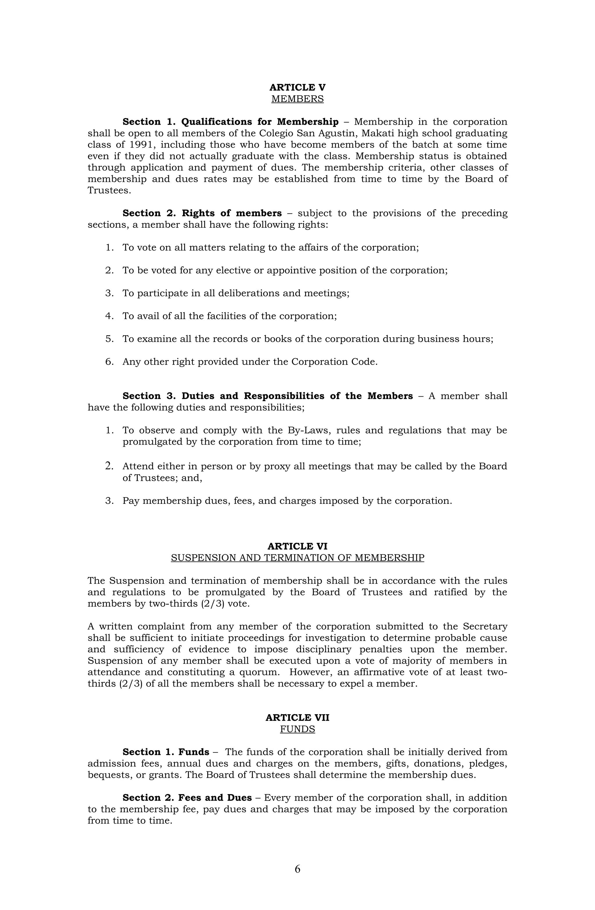 ARTICLE V
                                        MEMBERS

        Section 1. Qualifications for Membership – Membership in the corporation
shall be open to all members of the Colegio San Agustin, Makati high school graduating
class of 1991, including those who have become members of the batch at some time
even if they did not actually graduate with the class. Membership status is obtained
through application and payment of dues. The membership criteria, other classes of
membership and dues rates may be established from time to time by the Board of
Trustees.

       Section 2. Rights of members – subject to the provisions of the preceding
sections, a member shall have the following rights:

   1. To vote on all matters relating to the affairs of the corporation;

   2. To be voted for any elective or appointive position of the corporation;

   3. To participate in all deliberations and meetings;

   4. To avail of all the facilities of the corporation;

   5. To examine all the records or books of the corporation during business hours;

   6. Any other right provided under the Corporation Code.


       Section 3. Duties and Responsibilities of the Members – A member shall
have the following duties and responsibilities;

   1. To observe and comply with the By-Laws, rules and regulations that may be
      promulgated by the corporation from time to time;

   2. Attend either in person or by proxy all meetings that may be called by the Board
       of Trustees; and,

   3. Pay membership dues, fees, and charges imposed by the corporation.



                                  ARTICLE VI
                  SUSPENSION AND TERMINATION OF MEMBERSHIP

The Suspension and termination of membership shall be in accordance with the rules
and regulations to be promulgated by the Board of Trustees and ratified by the
members by two-thirds (2/3) vote.

A written complaint from any member of the corporation submitted to the Secretary
shall be sufficient to initiate proceedings for investigation to determine probable cause
and sufficiency of evidence to impose disciplinary penalties upon the member.
Suspension of any member shall be executed upon a vote of majority of members in
attendance and constituting a quorum. However, an affirmative vote of at least two-
thirds (2/3) of all the members shall be necessary to expel a member.


                                       ARTICLE VII
                                         FUNDS

      Section 1. Funds – The funds of the corporation shall be initially derived from
admission fees, annual dues and charges on the members, gifts, donations, pledges,
bequests, or grants. The Board of Trustees shall determine the membership dues.

       Section 2. Fees and Dues – Every member of the corporation shall, in addition
to the membership fee, pay dues and charges that may be imposed by the corporation
from time to time.




                                              6
 