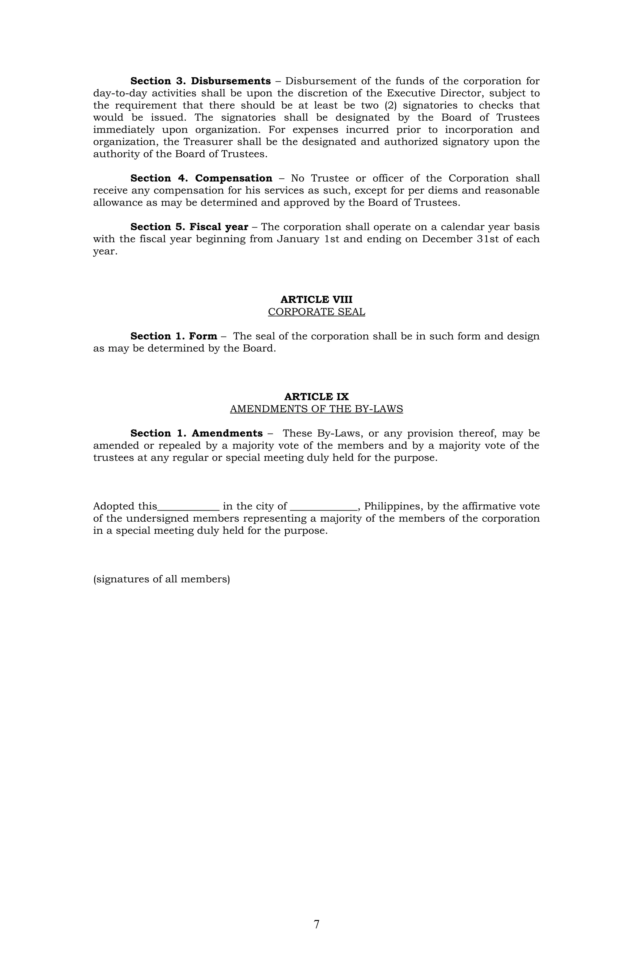 Section 3. Disbursements – Disbursement of the funds of the corporation for
day-to-day activities shall be upon the discretion of the Executive Director, subject to
the requirement that there should be at least be two (2) signatories to checks that
would be issued. The signatories shall be designated by the Board of Trustees
immediately upon organization. For expenses incurred prior to incorporation and
organization, the Treasurer shall be the designated and authorized signatory upon the
authority of the Board of Trustees.

        Section 4. Compensation – No Trustee or officer of the Corporation shall
receive any compensation for his services as such, except for per diems and reasonable
allowance as may be determined and approved by the Board of Trustees.

       Section 5. Fiscal year – The corporation shall operate on a calendar year basis
with the fiscal year beginning from January 1st and ending on December 31st of each
year.



                                     ARTICLE VIII
                                   CORPORATE SEAL

      Section 1. Form – The seal of the corporation shall be in such form and design
as may be determined by the Board.



                                  ARTICLE IX
                           AMENDMENTS OF THE BY-LAWS

       Section 1. Amendments – These By-Laws, or any provision thereof, may be
amended or repealed by a majority vote of the members and by a majority vote of the
trustees at any regular or special meeting duly held for the purpose.



Adopted this____________ in the city of _____________, Philippines, by the affirmative vote
of the undersigned members representing a majority of the members of the corporation
in a special meeting duly held for the purpose.



(signatures of all members)




                                            7
 
