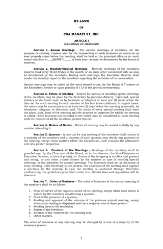 BY-LAWS
                                            OF

                               CSA MAKATI 91, INC.
                                      ARTICLE I
                                MEETINGS OF MEMBERS

       Section 1. Annual Meetings – The annual meetings of members, for the
purpose of electing trustees and for the transaction of such business or concerns as
may properly come before the meeting, shall be held at the principal office or on such
venue and date in ___(MONTH)_____ of each year as may be determined by the board of
trustees.

       Section 2. Monthly/Special Meetings – Monthly meetings of the members
shall be held every Third Friday of the month or on such other convenient date as may
be determined by the members. During such meetings, the Executive Director shall
render his monthly report to the members regarding the activities of the association.

Special meetings may be called as the need thereof arises, by the Board of Trustees or
the Executive Director or upon petition of 1/3 of the general membership.

        Section 3. Notice of Meeting – Notices for annual or monthly/special meetings
of the members may be given by the Secretary by personal delivery, registered, special
delivery or electronic mail, or by facsimile or telegram at least one (1) week before the
date set for such meeting to each member at his last known address. In urgent cases,
the notice may be communicated at least two (2) days before the meeting personally, by
telephone, telegram, or electronic mail. The notice of every special meeting shall state
the place, date, hour of the meeting and the purpose or purposes for which the meeting
is called. Other business not included in the notice may be considered at such meeting
with the consent of all the members present thereat.

     Section 4. Waiver of Notice – Notice of meeting may be waived verbally by any
member attending it.

        Section 5. Quorum – A quorum for any meeting of the members shall consist of
a majority of the members and a majority of such quorum may decide any question at
the meeting, except those matters where the Corporation Code requires the affirmative
vote of a greater proportion.

       Section 6. Conduct of the Meetings – Meetings of the members shall be
presided over by the Chairman of the Board, or in his absence, the Vice-Chairman or
Executive Director, in that of priority, or if none of the foregoing is in office and present
and acting, by any other trustee chosen by the trustees in case of monthly/special
meetings, or the members for annual meetings. The Secretary shall act as Secretary of
every meeting. If the Secretary is not present, the chairman of the meeting shall appoint
a secretary for the meeting. In case the meeting is conducted through tele/video
conferencing, the guidelines prescribed under the relevant laws and regulations will be
observed.

      Section 7. Order of Business – The order of business at the annual meeting of
the members shall be as follows:

   1. Proof of service of the required notice of the meeting, except when such notice is
      waived by the members constituting a quorum.
   2. Proof of the presence of a quorum.
   3. Reading and approval of the minutes of the previous annual meeting, except
      when such reading is dispensed with by a majority vote of those present.
   4. Pending issue/s for resolution.
   5. Report of the President.
   6. Election of the Trustees for the ensuing year.
   7. Other matters.

The order of business at any meeting may be changed by a vote of a majority of the
members present.



                                             1
 