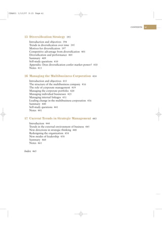 CSAA01 1/13/07 9:15 Page xi




                                                                        CONTENTS   xi




            15 Diversiﬁcation Strategy 393
               Introduction and objectives 394
               Trends in diversiﬁcation over time 395
               Motives for diversiﬁcation 397
               Competitive advantage from diversiﬁcation 401
               Diversiﬁcation and performance 405
               Summary 409
               Self-study questions 410
               Appendix: Does diversiﬁcation confer market power? 410
               Notes 411


            16 Managing the Multibusiness Corporation 414
               Introduction and objectives 415
               The structure of the multibusiness company 416
               The role of corporate management 419
               Managing the corporate portfolio 420
               Managing individual businesses 425
               Managing internal linkages 431
               Leading change in the multibusiness corporation 436
               Summary 440
               Self-study questions 441
               Notes 441


            17 Current Trends in Strategic Management 443
               Introduction 444
               Trends in the external environment of business 445
               New directions in strategic thinking 448
               Redesigning the organization 454
               New modes of leadership 458
               Summary 460
               Notes 461


            Index 465
 