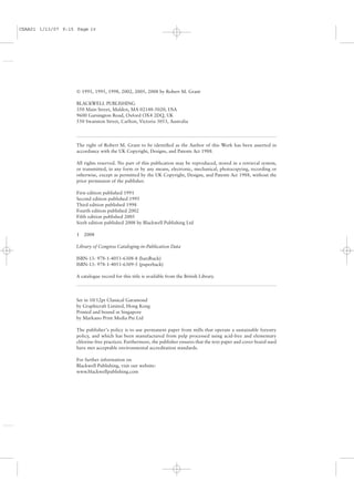 CSAA01 1/13/07 9:15 Page iv




                    © 1991, 1995, 1998, 2002, 2005, 2008 by Robert M. Grant

                    BLACKWELL PUBLISHING
                    350 Main Street, Malden, MA 02148-5020, USA
                    9600 Garsington Road, Oxford OX4 2DQ, UK
                    550 Swanston Street, Carlton, Victoria 3053, Australia




                    The right of Robert M. Grant to be identiﬁed as the Author of this Work has been asserted in
                    accordance with the UK Copyright, Designs, and Patents Act 1988.

                    All rights reserved. No part of this publication may be reproduced, stored in a retrieval system,
                    or transmitted, in any form or by any means, electronic, mechanical, photocopying, recording or
                    otherwise, except as permitted by the UK Copyright, Designs, and Patents Act 1988, without the
                    prior permission of the publisher.

                    First edition published 1991
                    Second edition published 1995
                    Third edition published 1998
                    Fourth edition published 2002
                    Fifth edition published 2005
                    Sixth edition published 2008 by Blackwell Publishing Ltd

                    1 2008

                    Library of Congress Cataloging-in-Publication Data

                    ISBN-13: 978-1-4051-6308-8 (hardback)
                    ISBN-13: 978-1-4051-6309-5 (paperback)

                    A catalogue record for this title is available from the British Library.




                    Set in 10/12pt Classical Garamond
                    by Graphicraft Limited, Hong Kong
                    Printed and bound in Singapore
                    by Markano Print Media Pte Ltd

                    The publisher’s policy is to use permanent paper from mills that operate a sustainable forestry
                    policy, and which has been manufactured from pulp processed using acid-free and elementary
                    chlorine-free practices. Furthermore, the publisher ensures that the text paper and cover board used
                    have met acceptable environmental accreditation standards.

                    For further information on
                    Blackwell Publishing, visit our website:
                    www.blackwellpublishing.com
 