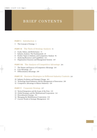 CSAA01 1/13/07 9:15 Page v




                       BRIEF CONTENTS




           PART I      Introduction 1
           1    The Concept of Strategy 3


           PART II      The Tools of Strategy Analysis 31
           2    Goals, Values, and Performance 33
           3    Industry Analysis: The Fundamentals 64
           4    Further Topics in Industry and Competitive Analysis 96
           5    Analyzing Resources and Capabilities 123
           6    Organization Structure and Management Systems 169


           PART III       The Analysis of Competitive Advantage 201
           7    The Nature and Sources of Competitive Advantage 203
           8    Cost Advantage 223
           9    Differentiation Advantage 240


           PART IV       Business Strategies in Different Industry Contexts 261
           10 Industry Evolution and Strategic Change 263
           11 Technology-based Industries and the Management of Innovation 288
           12 Competitive Advantage in Mature Industries 320


           PART V       Corporate Strategy 337
           13   Vertical Integration and the Scope of the Firm 339
           14   Global Strategies and the Multinational Corporation 361
           15   Diversiﬁcation Strategy 393
           16   Managing the Multibusiness Corporation 414
           17   Current Trends in Strategic Management 443




                                                                                  v
 