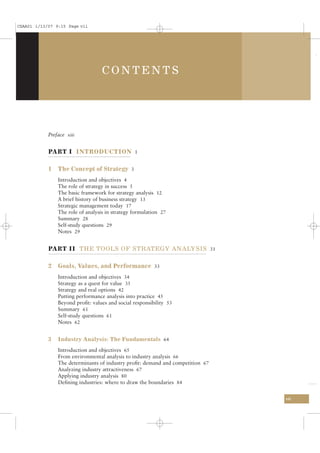 CSAA01 1/13/07 9:15 Page vii




                                   CONTENTS




            Preface xiii


            PART I INTRODUCTION 1

            1   The Concept of Strategy 3
                Introduction and objectives 4
                The role of strategy in success 5
                The basic framework for strategy analysis 12
                A brief history of business strategy 13
                Strategic management today 17
                The role of analysis in strategy formulation 27
                Summary 28
                Self-study questions 29
                Notes 29


            PART II THE TOOLS OF STRATEGY ANALYSIS 31

            2   Goals, Values, and Performance 33
                Introduction and objectives 34
                Strategy as a quest for value 35
                Strategy and real options 42
                Putting performance analysis into practice 45
                Beyond proﬁt: values and social responsibility 53
                Summary 61
                Self-study questions 61
                Notes 62


            3   Industry Analysis: The Fundamentals 64

                Introduction and objectives 65
                From environmental analysis to industry analysis 66
                The determinants of industry proﬁt: demand and competition 67
                Analyzing industry attractiveness 67
                Applying industry analysis 80
                Deﬁning industries: where to draw the boundaries 84

                                                                                vii
 