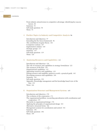 CSAA01 1/13/07 9:15 Page viii




    viii   CONTENTS




                            From industry attractiveness to competitive advantage: identifying key success
                               factors 88
                            Summary 93
                            Self-study questions 94
                            Notes 95


                        4   Further Topics in Industry and Competitive Analysis 96

                            Introduction and objectives 97
                            Extending the ﬁve forces framework 98
                            The contribution of game theory 101
                            Competitor analysis 107
                            Segmentation analysis 110
                            Strategic groups 117
                            Summary 119
                            Self-study questions 119
                            Notes 120


                        5   Analyzing Resources and Capabilities 123

                            Introduction and objectives 124
                            The role of resources and capabilities in strategy formulation 125
                            The resources of the ﬁrm 130
                            Organizational capabilities 135
                            Appraising resources and capabilities 139
                            Putting resource and capability analysis to work: a practical guide 143
                            Developing resources and capabilities 149
                            Summary 156
                            Self-study questions 158
                            Appendix: Knowledge management and the knowledge-based view of the
                               ﬁrm 159
                            Notes 166


                        6   Organization Structure and Management Systems 169

                            Introduction and objectives 170
                            The evolution of the corporation 171
                            The organizational problem: reconciling specialization with coordination and
                               cooperation 175
                            Hierarchy in organizational design 178
                            Applying the principles of organizational design 183
                            Alternative structural forms 186
                            Management systems for coordination and control 192
                            Summary 198
                            Self-study questions 198
                            Notes 199
 