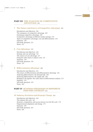 CSAA01 1/13/07 9:15 Page ix




                                                                                            CONTENTS   ix




            PART III THE ANALYSIS OF COMPETITIVE
                     ADVANTAGE 201

            7   The Nature and Sources of Competitive Advantage 203
                Introduction and objectives 204
                The emergence of competitive advantage 205
                Sustaining competitive advantage 209
                Competitive advantage in different market settings 214
                Types of competitive advantage: cost and differentiation 218
                Summary 220
                Self-study questions 221
                Notes 221


            8   Cost Advantage 223
                Introduction and objectives 224
                Strategy and cost advantage 225
                The sources of cost advantage 227
                Using the value chain to analyze costs 235
                Summary 238
                Self-study questions 238
                Notes 239


            9   Differentiation Advantage 240
                Introduction and objectives 241
                The nature of differentiation and differentiation advantage 242
                Analyzing differentiation: the demand side 244
                Analyzing differentiation: the supply side 248
                Bringing it all together: the value chain in differentiation analysis 255
                Summary 259
                Self-study questions 259
                Notes 260


            PART IV BUSINESS STRATEGIES IN DIFFERENT
                    INDUSTRY CONTEXTS 261

            10 Industry Evolution and Strategic Change 263
                Introduction and objectives 264
                The industry life cycle 265
                Structure, competition, and success factors over the life cycle 270
                Organizational adaptation and change 275
                Summary 284
                Self-study questions 285
                Notes 286
 