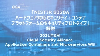 2021年6月
Cloud Security Alliance
Application Containers and Microservices WG
「NISTIR 8320A
ハードウェア対応セキュリティ：コンテナ
プラットフォームのセキュリティプロトタイプ」
概説
 