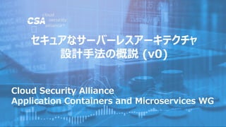 Cloud Security Alliance
Application Containers and Microservices WG
セキュアなサーバーレスアーキテクチャ
設計手法の概説 (v0)
 