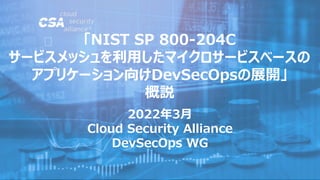 2022年3月
Cloud Security Alliance
DevSecOps WG
「NIST SP 800-204C
サービスメッシュを利用したマイクロサービスベースの
アプリケーション向けDevSecOpsの展開」
概説
 