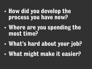✦

How did you develop the
process you have now?

✦

Where are you spending the
most time?

✦

What’s hard about your job?

✦

What might make it easier?

 