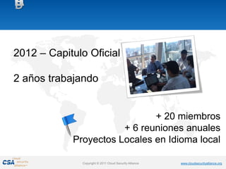 2012 – Capitulo Oficial

2 años trabajando


                              + 20 miembros
                       + 6 reuniones anuales
            Proyectos Locales en Idioma local

              Copyright © 2011 Cloud Security Alliance   www.cloudsecurityalliance.org
 