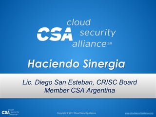 www.cloudsecurityalliance.orgCopyright © 2011 Cloud Security Alliance
Haciendo Sinergia
Lic. Diego San Esteban, CRISC Board
Member CSA Argentina
 