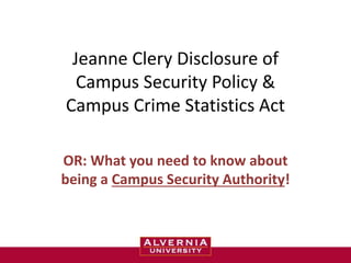 Jeanne Clery Disclosure of 
Campus Security Policy & 
Campus Crime Statistics Act 
OR: What you need to know about 
being a Campus Security Authority! 
 