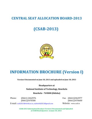 CSAB 2013 Information Brochure Version I Documented and Uploaded
at CSAB Head Quarters on June 30, 2013
CENTRAL SEAT ALLOCATION BOARD-2013
(CSAB-2013)
INFORMATION BROCHURE (Version I)
Version I Documented on June 30, 2013 and uploaded on June 30, 2013
Headquarters at
National Institute of Technology, Rourkela
Rourkela - 769008 (Odisha)
Phone: (0661) 2462976
(0661)2470500
Fax: (0661)2462977
(0661)2470600
E-mail: csab2013@nitrkl.ac.in, csabnitrkl2013@gmail.com Website: www.csab.in
 