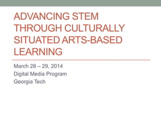 ADVANCING STEM
THROUGH CULTURALLY
SITUATED ARTS-BASED
LEARNING
March 28 – 29, 2014
Digital Media Program
Georgia Tech
This material is based upon work supported by the National Science Foundation under Grant No. NSF 1345424. Any opinions, findings, and conclusions or
recommendations expressed in this material are those of the author(s) and do not necessarily reflect the views of the National Science Foundation.
 
