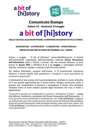 Associazione Culturale “Museo Piemontese dell’Informatica – MuPIn”
Strada Carignano, 48 – 10024 – Moncalieri (TO) – Italia Codice fiscale: 94064820015
Mobile: +39 333 6892117 – E-mail: info@mupin.it – Web: www.mupin.it
Comunicato Stampa
Sabato 13 – domenica 14 maggio
a bit of [hi]story
DALLA VALVOLA ALLO SMARTPHONE, I COMPUTER CHE HANNO FATTO LA STORIA.
28 ESPOSITORI – 25 INTERVENTI – 5 LABORATORI – EVENTI SPECIALI
PRESSO SPAZIO MRF IN CORSO SETTEMBRINI, 164 - TORINO
Torino, 2 maggio - “A bit of [hi]story” (www.abitofhistory.it), il festival
dell’innovazione organizzato dall’associazione culturale Museo Piemontese
dell’Informatica torna a Torino. L’evento, alla sua seconda edizione, si terrà
presso lo Spazio MRF a Mirafiori il 13 e 14 maggio e coinvolgerà persone,
aziende, istituzioni, speaker e startup in più di trenta attività.
Per Andrea Poltronieri, curatore dell’evento, “è di fondamentale importanza
abbattere il divario digitale della popolazione e invogliare le nuove generazioni ad
avvicinarsi a questi temi”.
L’informatica è una scienza che ha profondamente cambiato le nostre abitudini
ed è una grande opportunità per il nostro futuro. Bisogna conoscerne, però, il
passato, per comprendere il presente e immaginare il futuro. Non possiamo
rimanere fermi al mero utilizzo passivo degli strumenti che essa ci mette a
disposizione.
“Conoscere il passato, per comprendere il presente e immaginare il futuro – spiega
Elia Bellussi, fondatore e presidente del Museo Piemontese dell’Informatica – è
la via per poter vivere attivamente il cambiamento. Con “A bit of [hi]story“, vogliamo
raccontare quali sono stati e quali saranno i piccoli, grandi cambiamenti del quotidiano
dovuti all’uso dell’informatica e delle tecnologie derivate, nella vita di tutti i giorni. Con
“A bit of [hi]story” contribuiremo ad arricchire le attività in ambito educational per le
nuove generazioni”.
 