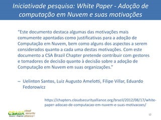 12
“Este documento destaca algumas das motivações mais
comumente apontadas como justificativas para a adoção de
Computação em Nuvem, bem como alguns dos aspectos a serem
considerados quanto a cada uma destas motivações. Com este
documento a CSA Brazil Chapter pretende contribuir com gestores
e tomadores de decisão quanto à decisão sobre a adoção de
Computação em Nuvem em suas organizações.”
– Uelinton Santos, Luiz Augusto Amelotti, Filipe Villar, Eduardo
Fedorowicz
Iniciativade pesquisa: White Paper - Adoção de
computação em Nuvem e suas motivações
https://chapters.cloudsecurityalliance.org/brazil/2012/08/17/white-
paper-adocao-de-computacao-em-nuvem-e-suas-motivacoes/
 