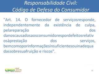 21
Responsabilidade Civil:
Código de Defesa do Consumidor
fonte: sxc.hu
"Art. 14. O fornecedor de serviçosresponde,
independentemente da existência de culpa,
pelareparação dos
danoscausadosaosconsumidorespordefeitosrelativ
osàprestação dos serviços,
bemcomoporinformaçõesinsuficientesouinadequa
dassobresuafruição e riscos".
 