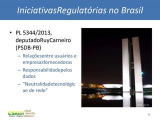 33
• PL 5344/2013,
deputadoRuyCarneiro
(PSDB-PB)
– Relaçõesentre usuários e
empresasfornecedoras
– Responsabilidadepelos
dados
– “Neutralidadetecnológic
ae de rede”
IniciativasRegulatórias no Brasil
fonte: sxc.hu
 