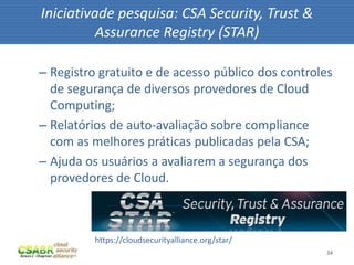 34
– Registro gratuito e de acesso público dos controles
de segurança de diversos provedores de Cloud
Computing;
– Relatórios de auto-avaliação sobre compliance
com as melhores práticas publicadas pela CSA;
– Ajuda os usuários a avaliarem a segurança dos
provedores de Cloud.
Iniciativade pesquisa: CSA Security, Trust &
Assurance Registry (STAR)
https://cloudsecurityalliance.org/star/
 