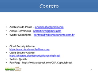 36
• Anchises de Paula – anchisesbr@gmail.com
• André Serralheiro - serralheiro@gmail.com
• Walter Capanema - contato@waltercapanema.com.br
• Cloud Security Alliance
https://www.cloudsecurityalliance.org
• Cloud Security Alliance
https://chapters.cloudsecurityalliance.org/brazil
• Twitter - @csabr
• Fan Page - https://www.facebook.com/CSA.CapituloBrasil
Contato
 