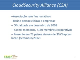 7
–Associação sem fins lucrativos
–Reúne pessoas físicas e empresas
– Oficializada em dezembro de 2008
– +35mil membros, +130 membros corporativos
– Presente em 23 países através de 30 Chapters
locais (setembro/2012)
CloudSecurity Alliance (CSA)
 
