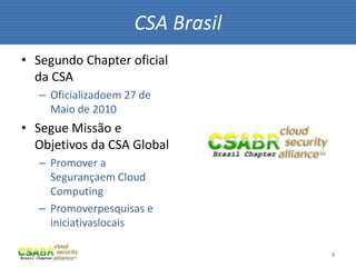 9
• Segundo Chapter oficial
da CSA
– Oficializadoem 27 de
Maio de 2010
• Segue Missão e
Objetivos da CSA Global
– Promover a
Segurançaem Cloud
Computing
– Promoverpesquisas e
iniciativaslocais
CSA Brasil
 