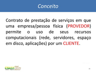 Conceito

Contrato de prestação de serviços em que
uma empresa/pessoa física (PROVEDOR)
permite o uso de seus recursos
computacionais (rede, servidores, espaço
em disco, aplicações) por um CLIENTE.


                                    fonte: sxc.hu



                                               16
 