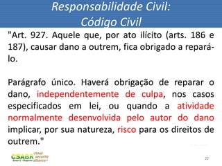 Responsabilidade Civil:
                Código Civil
"Art. 927. Aquele que, por ato ilícito (arts. 186 e
187), causar dano a outrem, fica obrigado a repará-
lo.

Parágrafo único. Haverá obrigação de reparar o
dano, independentemente de culpa, nos casos
especificados em lei, ou quando a atividade
normalmente desenvolvida pelo autor do dano
implicar, por sua natureza, risco para os direitos de
outrem."                                       fonte: sxc.hu



                                                          22
 