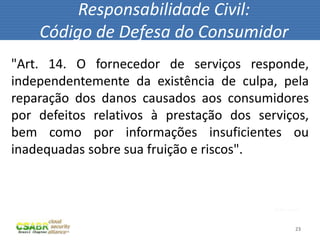 Responsabilidade Civil:
    Código de Defesa do Consumidor
"Art. 14. O fornecedor de serviços responde,
independentemente da existência de culpa, pela
reparação dos danos causados aos consumidores
por defeitos relativos à prestação dos serviços,
bem como por informações insuficientes ou
inadequadas sobre sua fruição e riscos".



                                          fonte: sxc.hu



                                                     23
 