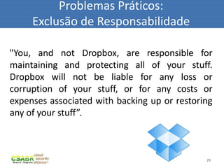Problemas Práticos:
     Exclusão de Responsabilidade

"You, and not Dropbox, are responsible for
maintaining and protecting all of your stuff.
Dropbox will not be liable for any loss or
corruption of your stuff, or for any costs or
expenses associated with backing up or restoring
any of your stuff”.



                                              29
 