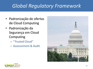 Global Regulatory Framework

• Padronização de ofertas
  de Cloud Computing
• Padronização da
  Segurança em Cloud
  Computing
   – “Trusted Cloud”
   – Assessement & Audit



                              fonte: sxc.hu



                                         34
 