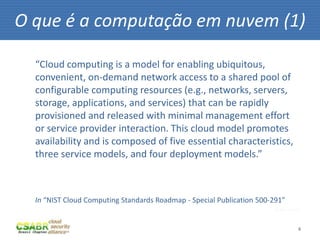 O que é a computação em nuvem (1)

  “Cloud computing is a model for enabling ubiquitous,
  convenient, on-demand network access to a shared pool of
  configurable computing resources (e.g., networks, servers,
  storage, applications, and services) that can be rapidly
  provisioned and released with minimal management effort
  or service provider interaction. This cloud model promotes
  availability and is composed of five essential characteristics,
  three service models, and four deployment models.”



  In “NIST Cloud Computing Standards Roadmap - Special Publication 500‐291”
                                                                        fonte: sxc.hu



                                                                                    4
 