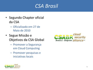 CSA Brasil
• Segundo Chapter oficial
  da CSA
   – Oficializado em 27 de
     Maio de 2010
• Segue Missão e
  Objetivos da CSA Global
   – Promover a Segurança
     em Cloud Computing
   – Promover pesquisas e
     iniciativas locais


                                   9
 