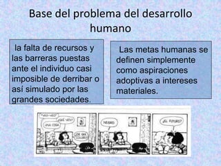 Base del problema del desarrollo
                humano
•la falta de recursos y   •Las metas humanas se
las barreras puestas      definen simplemente
ante el individuo casi    como aspiraciones
imposible de derribar o   adoptivas a intereses
así simulado por las      materiales.
grandes sociedades.
 