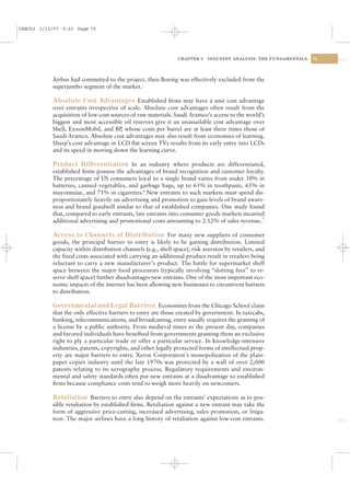 CSAC03 1/13/07 9:20 Page 75




                                                                CHAPTER 3   INDUSTRY ANALYSIS: THE FUNDAMENTALS   75




           Airbus had committed to the project, then Boeing was effectively excluded from the
           superjumbo segment of the market.

           Absolute Cost Advantages Established ﬁrms may have a unit cost advantage
           over entrants irrespective of scale. Absolute cost advantages often result from the
           acquisition of low-cost sources of raw materials. Saudi Aramco’s access to the world’s
           biggest and most accessible oil reserves give it an unassailable cost advantage over
           Shell, ExxonMobil, and BP whose costs per barrel are at least three times those of
                                       ,
           Saudi Aramco. Absolute cost advantages may also result from economies of learning.
           Sharp’s cost advantage in LCD ﬂat screen TVs results from its early entry into LCDs
           and its speed in moving down the learning curve.

           Product Differentiation In an industry where products are differentiated,
           established ﬁrms possess the advantages of brand recognition and customer loyalty.
           The percentage of US consumers loyal to a single brand varies from under 30% in
           batteries, canned vegetables, and garbage bags, up to 61% in toothpaste, 65% in
           mayonnaise, and 71% in cigarettes.6 New entrants to such markets must spend dis-
           proportionately heavily on advertising and promotion to gain levels of brand aware-
           ness and brand goodwill similar to that of established companies. One study found
           that, compared to early entrants, late entrants into consumer goods markets incurred
           additional advertising and promotional costs amounting to 2.12% of sales revenue.7

           Access to Channels of Distribution For many new suppliers of consumer
           goods, the principal barrier to entry is likely to be gaining distribution. Limited
           capacity within distribution channels (e.g., shelf space), risk aversion by retailers, and
           the ﬁxed costs associated with carrying an additional product result in retailers being
           reluctant to carry a new manufacturer’s product. The battle for supermarket shelf
           space between the major food processors (typically involving “slotting fees” to re-
           serve shelf space) further disadvantages new entrants. One of the most important eco-
           nomic impacts of the internet has been allowing new businesses to circumvent barriers
           to distribution.

           Governmental and Legal Barriers Economists from the Chicago School claim
           that the only effective barriers to entry are those created by government. In taxicabs,
           banking, telecommunications, and broadcasting, entry usually requires the granting of
           a license by a public authority. From medieval times to the present day, companies
           and favored individuals have beneﬁted from governments granting them an exclusive
           right to ply a particular trade or offer a particular service. In knowledge-intensive
           industries, patents, copyrights, and other legally protected forms of intellectual prop-
           erty are major barriers to entry. Xerox Corporation’s monopolization of the plain-
           paper copier industry until the late 1970s was protected by a wall of over 2,000
           patents relating to its xerography process. Regulatory requirements and environ-
           mental and safety standards often put new entrants at a disadvantage to established
           ﬁrms because compliance costs tend to weigh more heavily on newcomers.

           Retaliation Barriers to entry also depend on the entrants’ expectations as to pos-
           sible retaliation by established ﬁrms. Retaliation against a new entrant may take the
           form of aggressive price-cutting, increased advertising, sales promotion, or litiga-
           tion. The major airlines have a long history of retaliation against low-cost entrants.
 