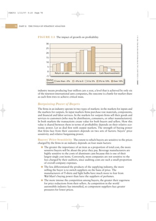 CSAC03 1/13/07 9:20 Page 78




    78   PART II   THE TOOLS OF STRATEGY ANALYSIS




                                                                                                                    SOURCE: R. D. BUZZELL AND B. T. GALE, THE PIMS PRINCIPLES (NEW YORK: FREE PRESS, 1987): 56 –7.
                          FIGURE 3.5 The impact of growth on proﬁtability

                                 30

                                 25

                                 20

                                 15

                                 10

                                  5

                                  0
                                           Return on sales   Return on investment   Cash flow/investment
                                 −5
                                  Market
                                            Less than −5%    −5% to 0   0 to 5%     5% to 10%     Over 10%
                                  Growth


                          industry means producing four million cars a year, a level that is achieved by only six
                          of the nineteen international auto companies, the outcome is a battle for market share
                          as each ﬁrm tries to achieve critical mass.

                          Bargaining Power of Buyers
                          The ﬁrms in an industry operate in two types of markets: in the markets for inputs and
                          the markets for outputs. In input markets ﬁrms purchase raw materials, components,
                          and ﬁnancial and labor services. In the markets for outputs ﬁrms sell their goods and
                          services to customers (who may be distributors, consumers, or other manufacturers).
                          In both markets the transactions create value for both buyers and sellers. How this
                          value is shared between them in terms of proﬁtability depends on their relative eco-
                          nomic power. Let us deal ﬁrst with output markets. The strength of buying power
                          that ﬁrms face from their customers depends on two sets of factors: buyers’ price
                          sensitivity and relative bargaining power.

                          Buyers’ Price Sensitivity The extent to which buyers are sensitive to the prices
                          charged by the ﬁrms in an industry depends on four main factors:
                             l The greater the importance of an item as a proportion of total cost, the more
                               sensitive buyers will be about the price they pay. Beverage manufacturers are
                               highly sensitive to the costs of aluminum cans because this is one of their
                               largest single cost items. Conversely, most companies are not sensitive to the
                               fees charged by their auditors, since auditing costs are such a small proportion
                               of overall company expenses.
                             l The less differentiated the products of the supplying industry, the more
                               willing the buyer is to switch suppliers on the basis of price. The
                               manufacturers of T-shirts and light bulbs have much more to fear from
                               Wal-Mart’s buying power than have the suppliers of perfumes.
                             l The more intense the competition among buyers, the greater their eagerness
                               for price reductions from their sellers. As competition in the world
                               automobile industry has intensiﬁed, so component suppliers face greater
                               pressures for lower prices.
 